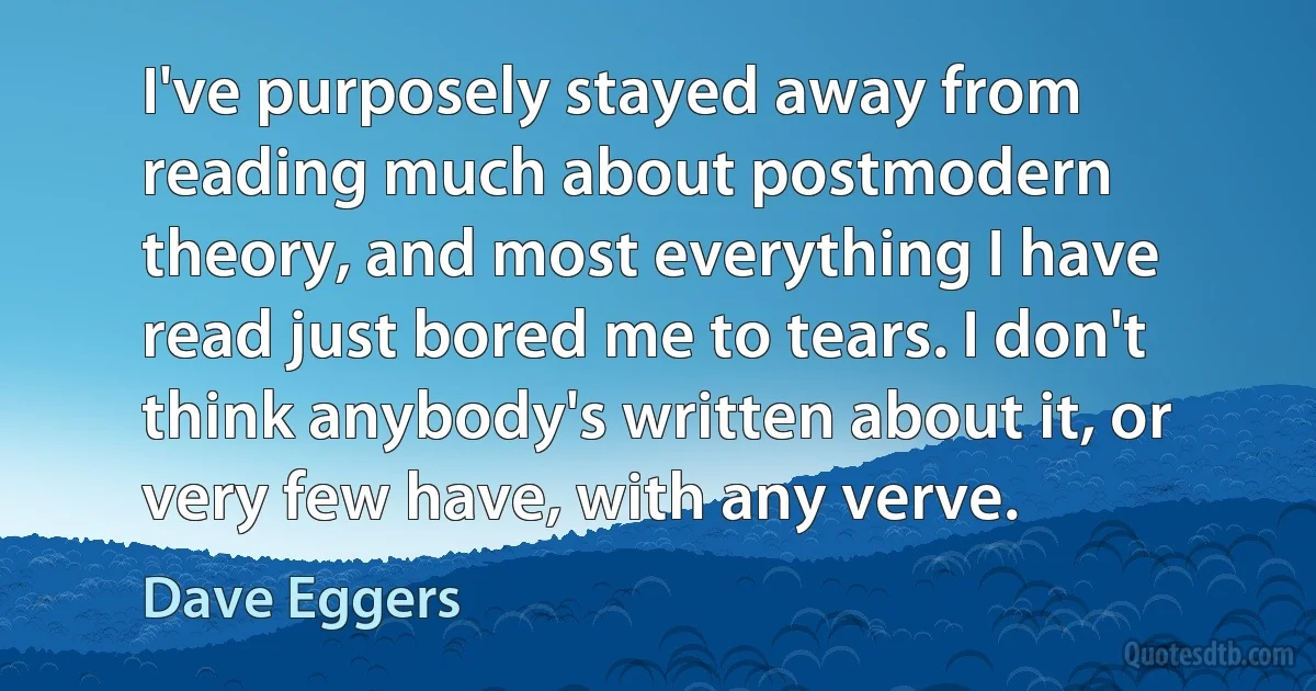 I've purposely stayed away from reading much about postmodern theory, and most everything I have read just bored me to tears. I don't think anybody's written about it, or very few have, with any verve. (Dave Eggers)