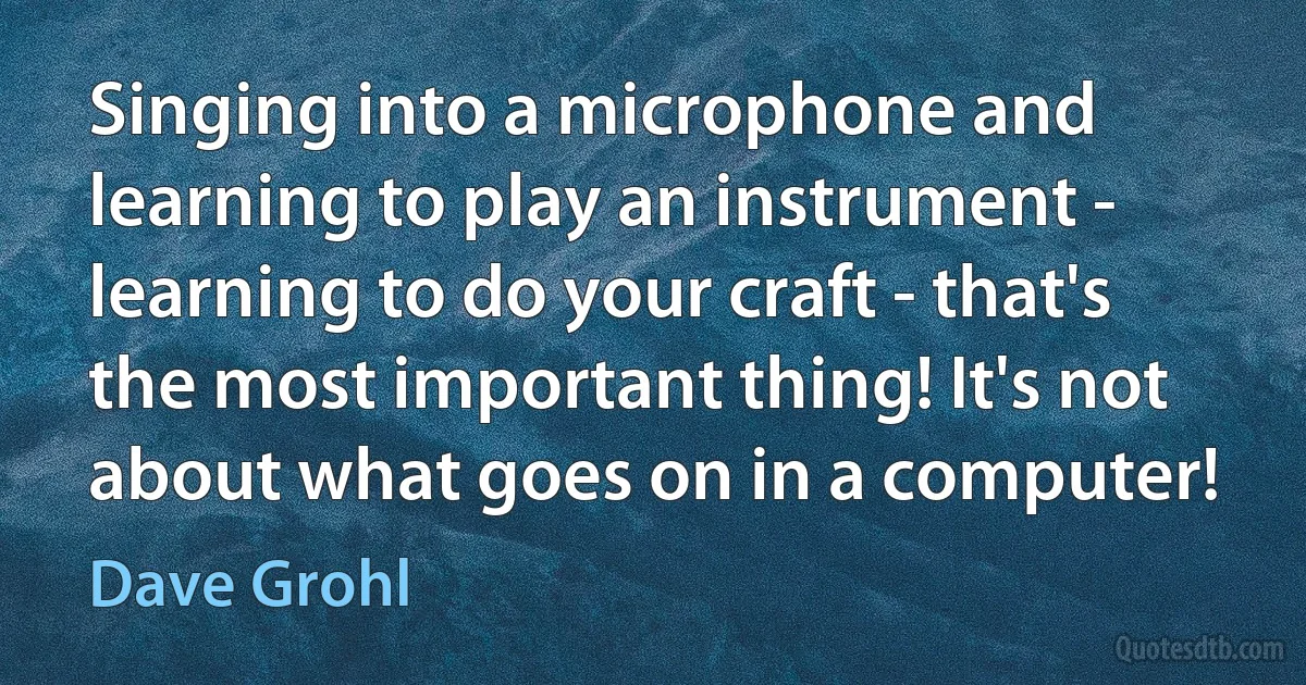 Singing into a microphone and learning to play an instrument - learning to do your craft - that's the most important thing! It's not about what goes on in a computer! (Dave Grohl)