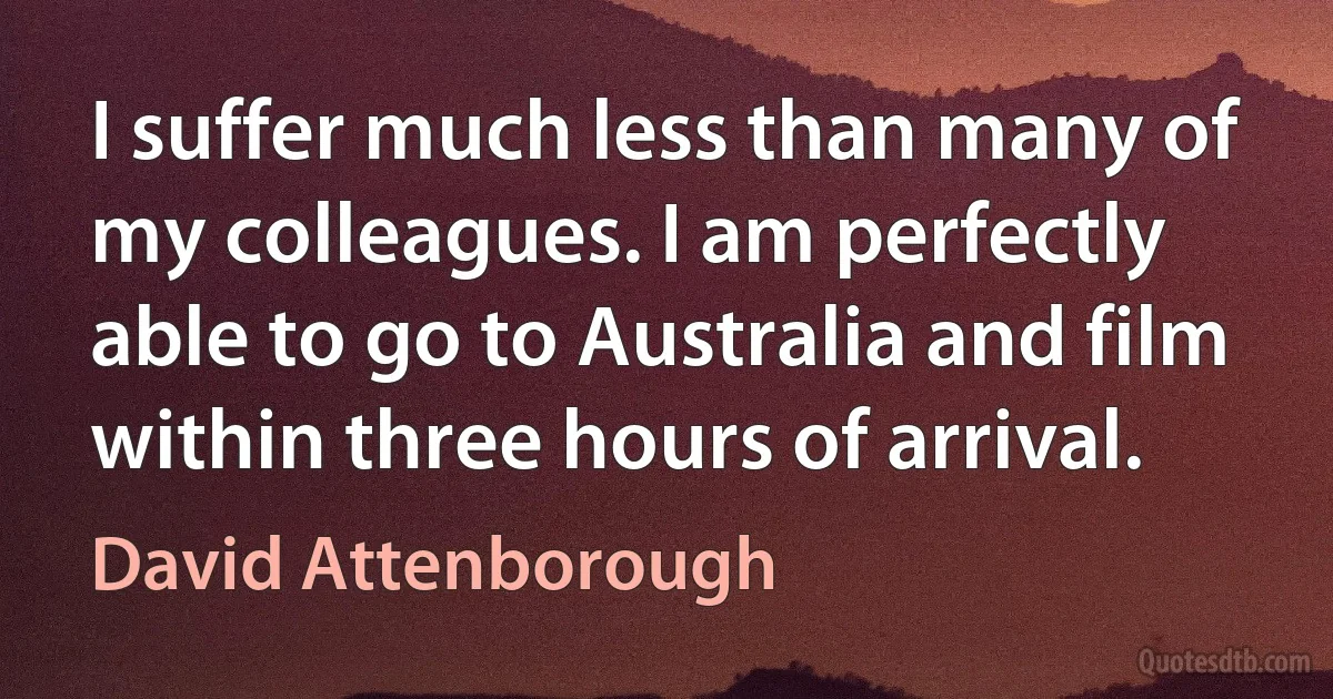 I suffer much less than many of my colleagues. I am perfectly able to go to Australia and film within three hours of arrival. (David Attenborough)