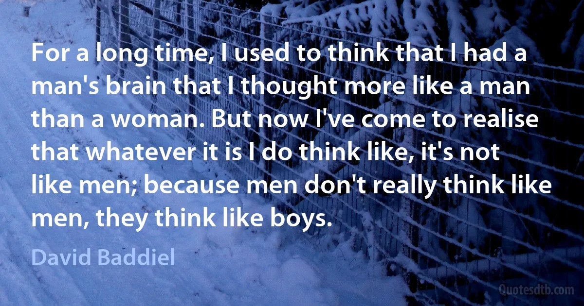 For a long time, I used to think that I had a man's brain that I thought more like a man than a woman. But now I've come to realise that whatever it is I do think like, it's not like men; because men don't really think like men, they think like boys. (David Baddiel)