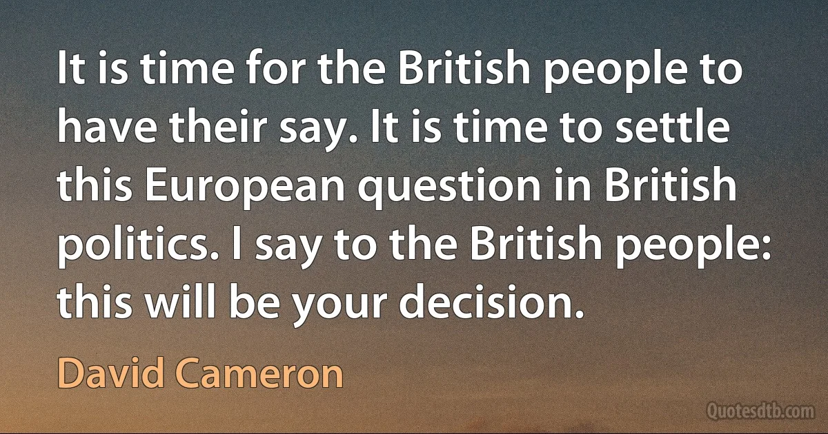 It is time for the British people to have their say. It is time to settle this European question in British politics. I say to the British people: this will be your decision. (David Cameron)