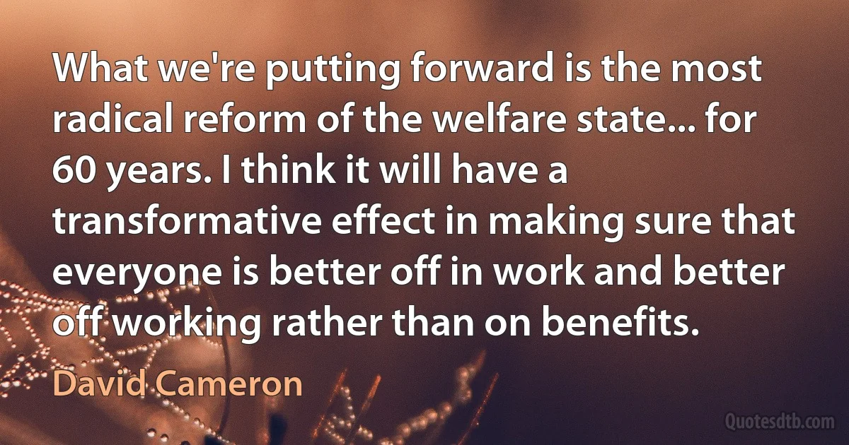 What we're putting forward is the most radical reform of the welfare state... for 60 years. I think it will have a transformative effect in making sure that everyone is better off in work and better off working rather than on benefits. (David Cameron)