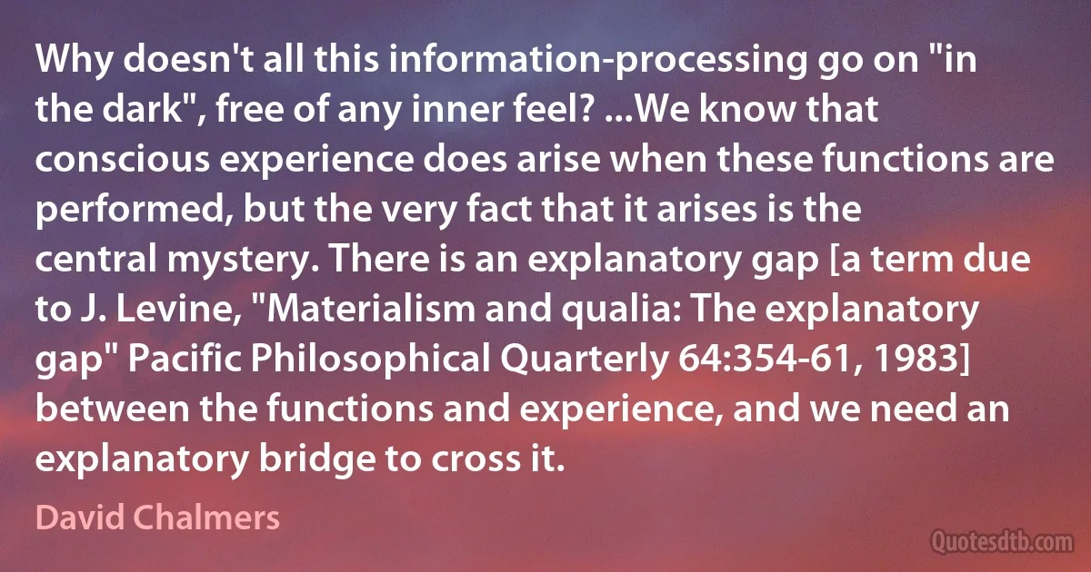 Why doesn't all this information-processing go on "in the dark", free of any inner feel? ...We know that conscious experience does arise when these functions are performed, but the very fact that it arises is the central mystery. There is an explanatory gap [a term due to J. Levine, "Materialism and qualia: The explanatory gap" Pacific Philosophical Quarterly 64:354-61, 1983] between the functions and experience, and we need an explanatory bridge to cross it. (David Chalmers)