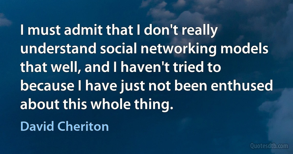 I must admit that I don't really understand social networking models that well, and I haven't tried to because I have just not been enthused about this whole thing. (David Cheriton)