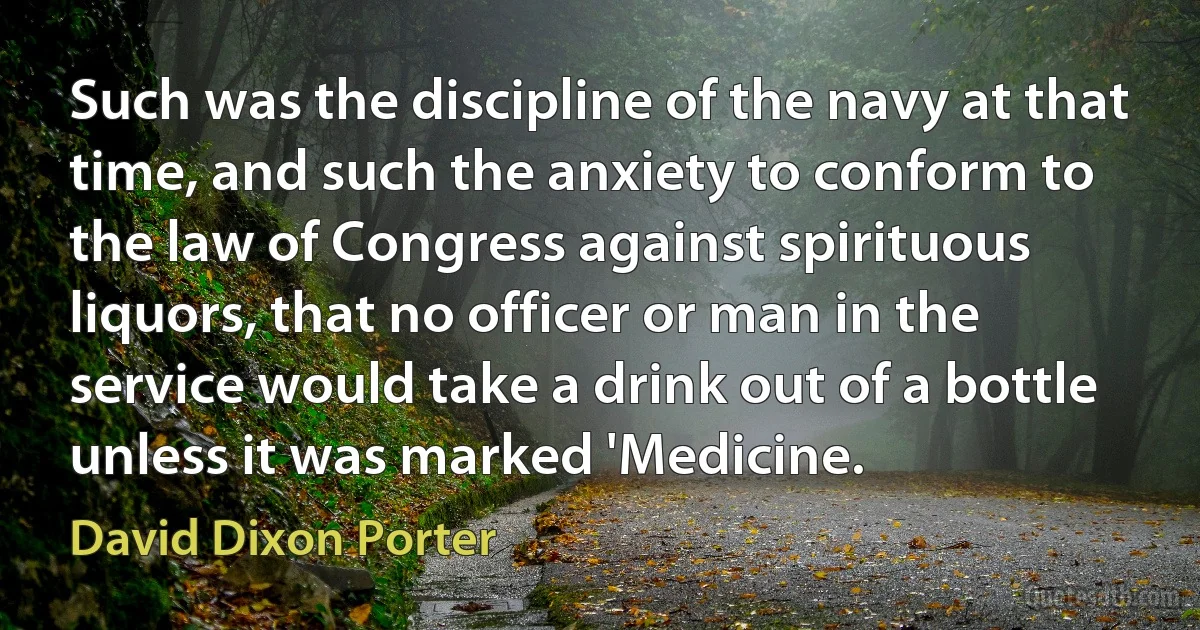 Such was the discipline of the navy at that time, and such the anxiety to conform to the law of Congress against spirituous liquors, that no officer or man in the service would take a drink out of a bottle unless it was marked 'Medicine. (David Dixon Porter)