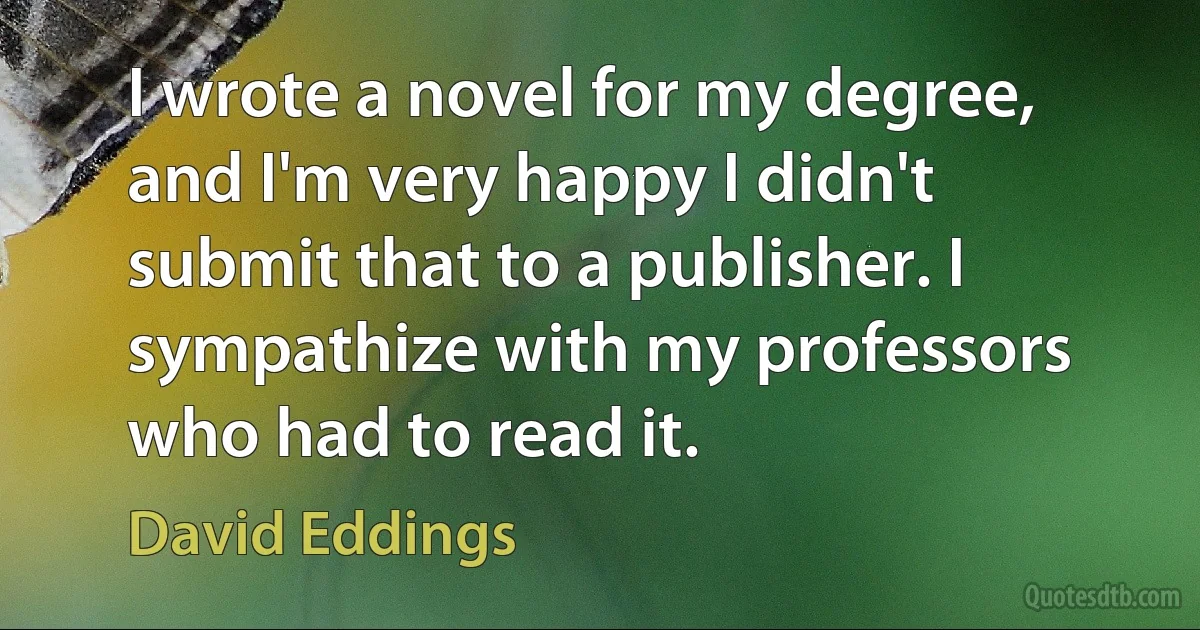 I wrote a novel for my degree, and I'm very happy I didn't submit that to a publisher. I sympathize with my professors who had to read it. (David Eddings)