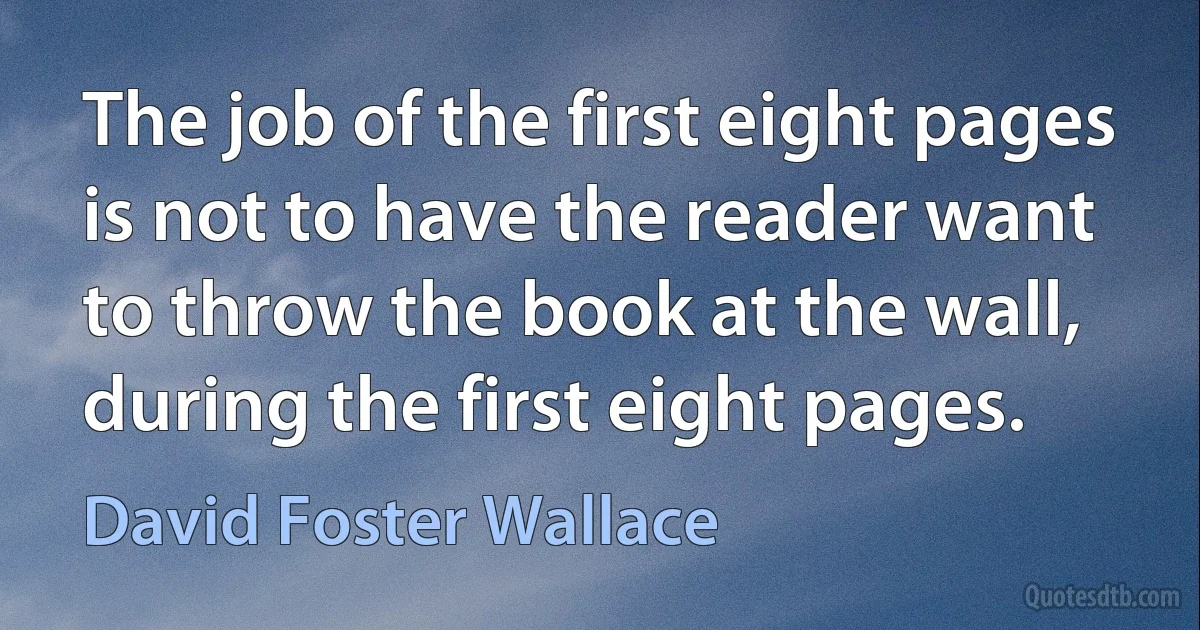 The job of the first eight pages is not to have the reader want to throw the book at the wall, during the first eight pages. (David Foster Wallace)