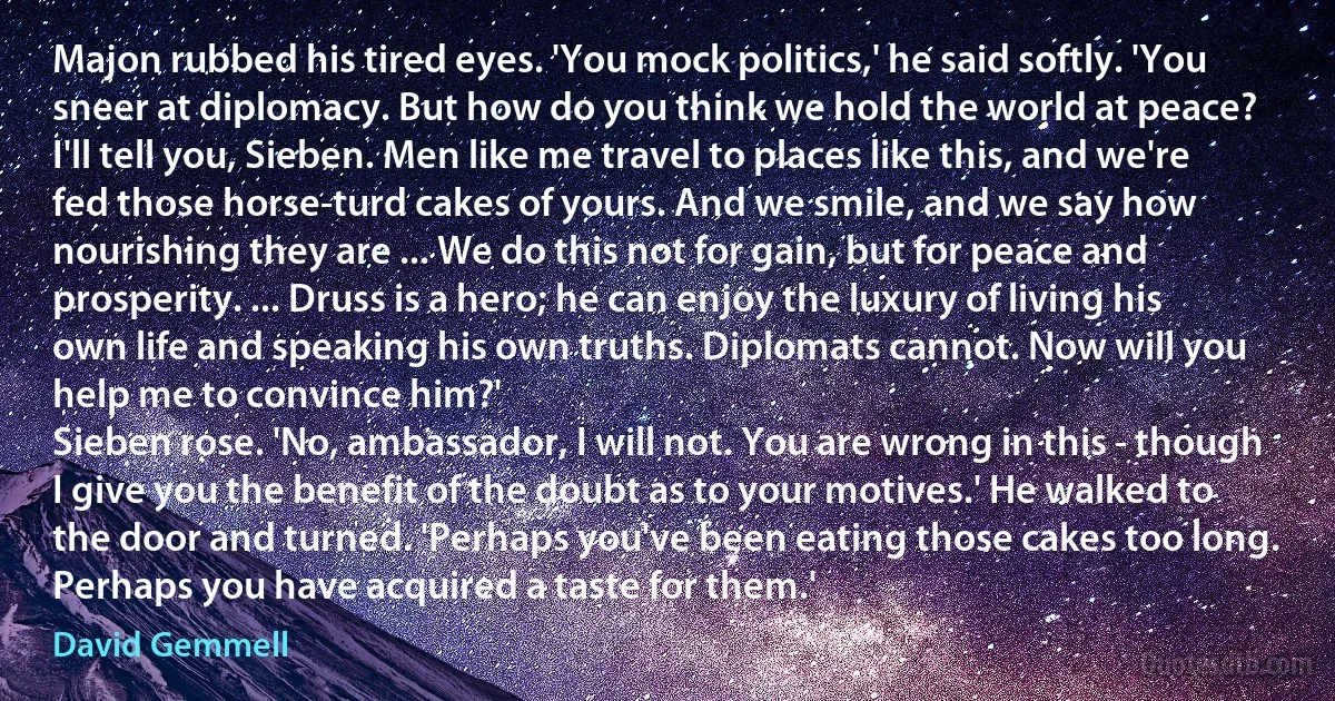 Majon rubbed his tired eyes. 'You mock politics,' he said softly. 'You sneer at diplomacy. But how do you think we hold the world at peace? I'll tell you, Sieben. Men like me travel to places like this, and we're fed those horse-turd cakes of yours. And we smile, and we say how nourishing they are ... We do this not for gain, but for peace and prosperity. ... Druss is a hero; he can enjoy the luxury of living his own life and speaking his own truths. Diplomats cannot. Now will you help me to convince him?'
Sieben rose. 'No, ambassador, I will not. You are wrong in this - though I give you the benefit of the doubt as to your motives.' He walked to the door and turned. 'Perhaps you've been eating those cakes too long. Perhaps you have acquired a taste for them.' (David Gemmell)