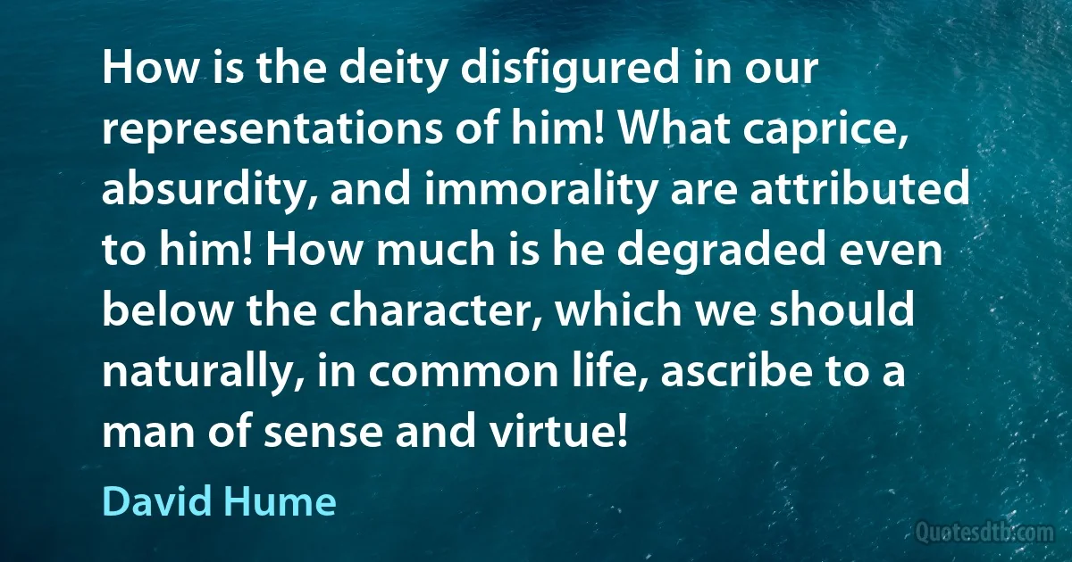 How is the deity disfigured in our representations of him! What caprice, absurdity, and immorality are attributed to him! How much is he degraded even below the character, which we should naturally, in common life, ascribe to a man of sense and virtue! (David Hume)