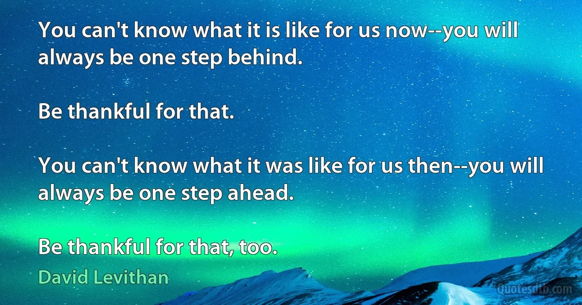 You can't know what it is like for us now--you will always be one step behind.

Be thankful for that.

You can't know what it was like for us then--you will always be one step ahead.

Be thankful for that, too. (David Levithan)