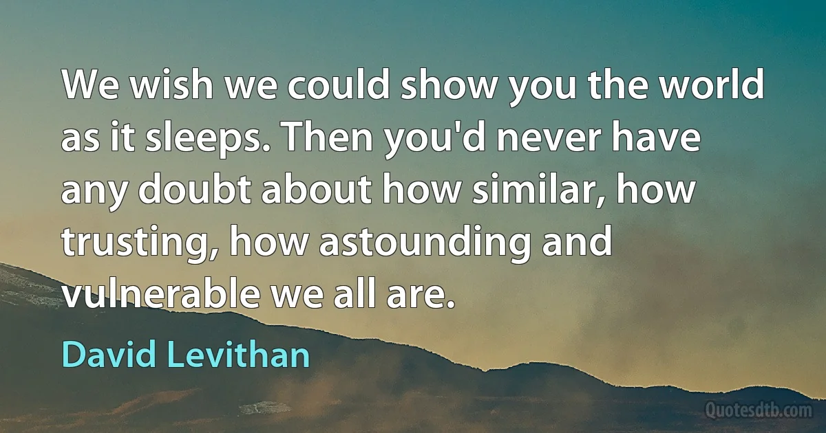 We wish we could show you the world as it sleeps. Then you'd never have any doubt about how similar, how trusting, how astounding and vulnerable we all are. (David Levithan)