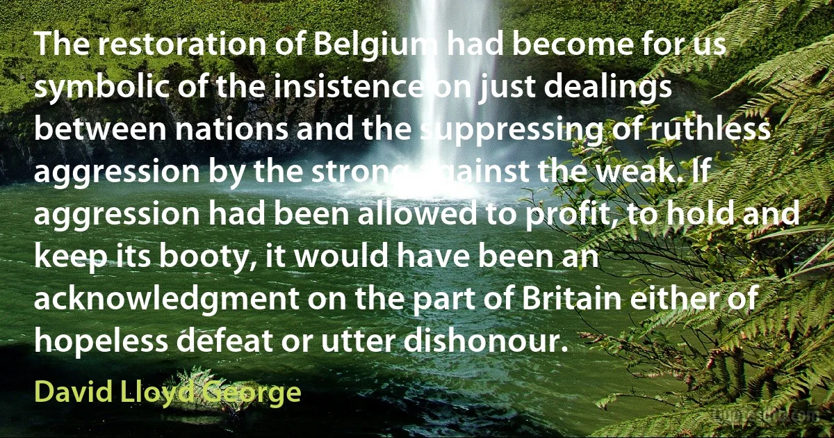 The restoration of Belgium had become for us symbolic of the insistence on just dealings between nations and the suppressing of ruthless aggression by the strong against the weak. If aggression had been allowed to profit, to hold and keep its booty, it would have been an acknowledgment on the part of Britain either of hopeless defeat or utter dishonour. (David Lloyd George)