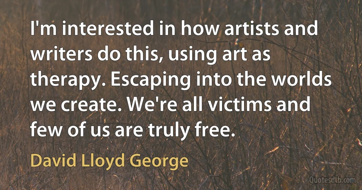 I'm interested in how artists and writers do this, using art as therapy. Escaping into the worlds we create. We're all victims and few of us are truly free. (David Lloyd George)