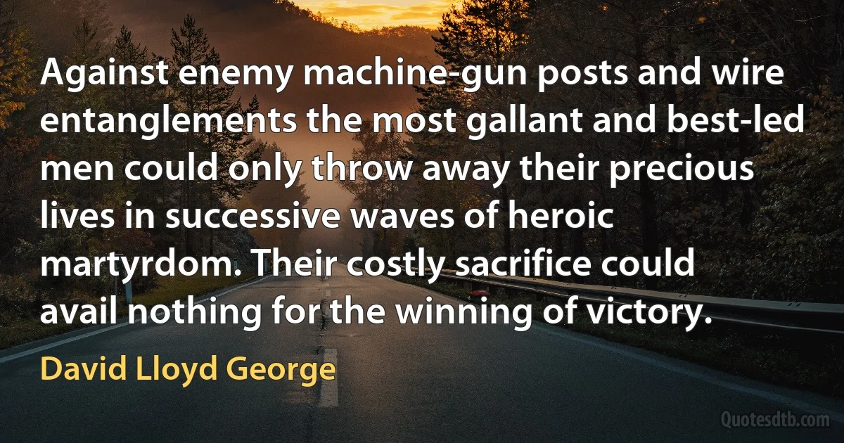 Against enemy machine-gun posts and wire entanglements the most gallant and best-led men could only throw away their precious lives in successive waves of heroic martyrdom. Their costly sacrifice could avail nothing for the winning of victory. (David Lloyd George)