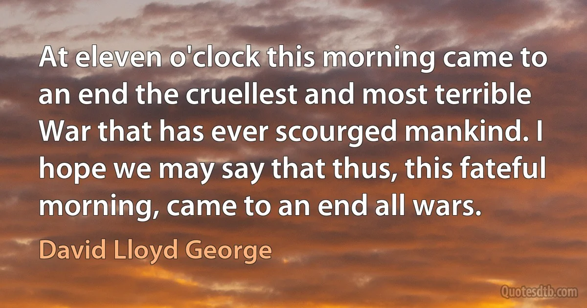 At eleven o'clock this morning came to an end the cruellest and most terrible War that has ever scourged mankind. I hope we may say that thus, this fateful morning, came to an end all wars. (David Lloyd George)