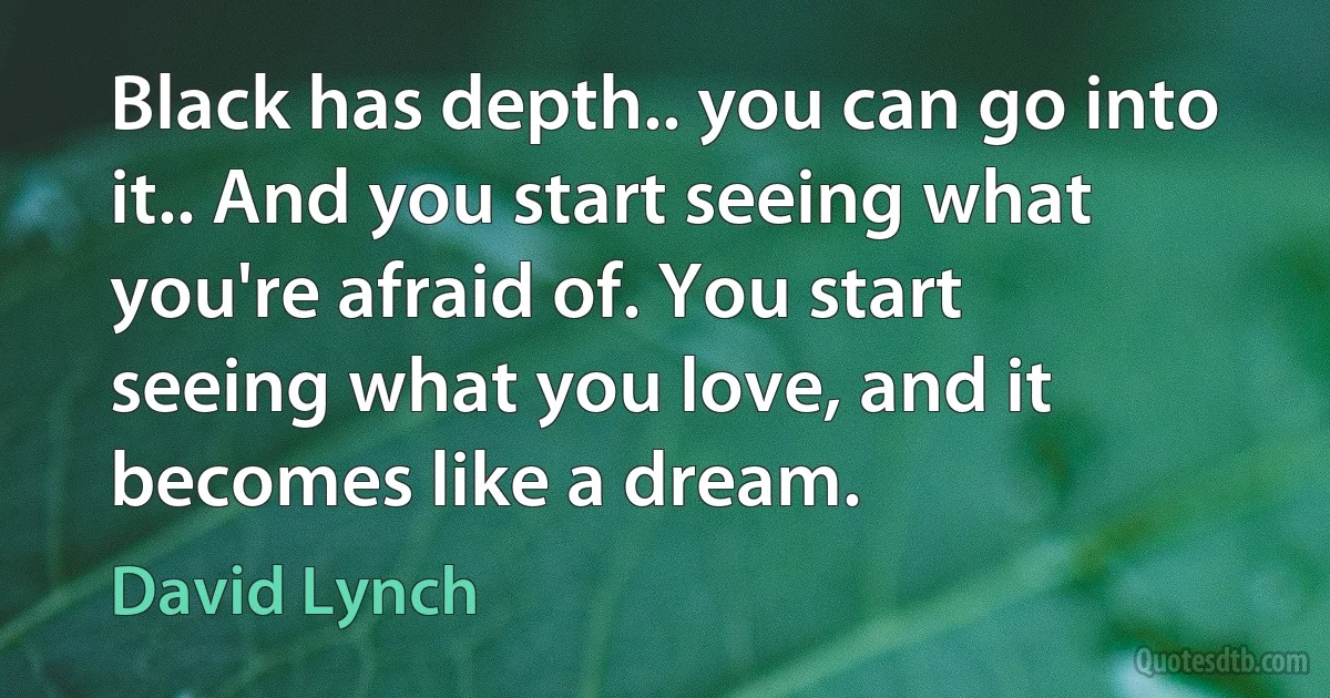 Black has depth.. you can go into it.. And you start seeing what you're afraid of. You start seeing what you love, and it becomes like a dream. (David Lynch)