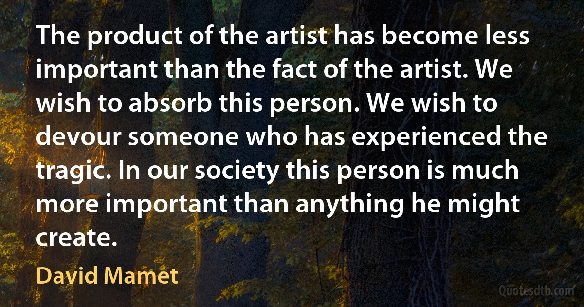 The product of the artist has become less important than the fact of the artist. We wish to absorb this person. We wish to devour someone who has experienced the tragic. In our society this person is much more important than anything he might create. (David Mamet)