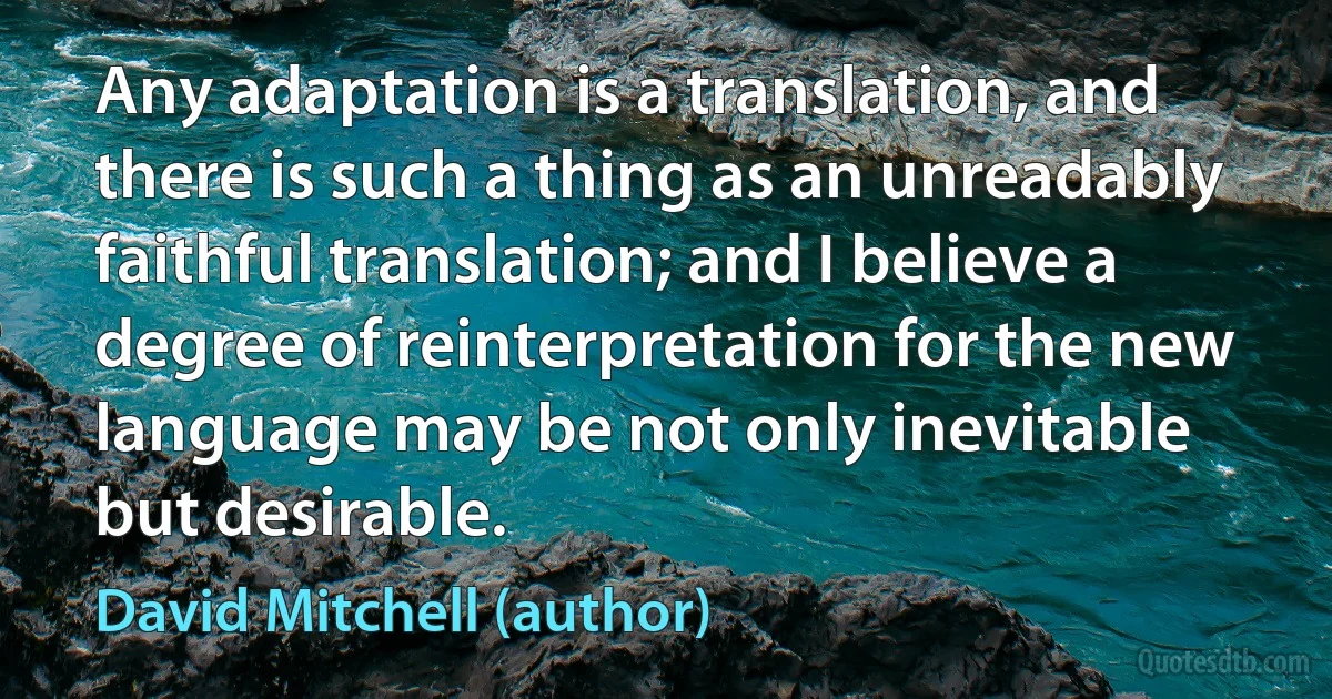 Any adaptation is a translation, and there is such a thing as an unreadably faithful translation; and I believe a degree of reinterpretation for the new language may be not only inevitable but desirable. (David Mitchell (author))