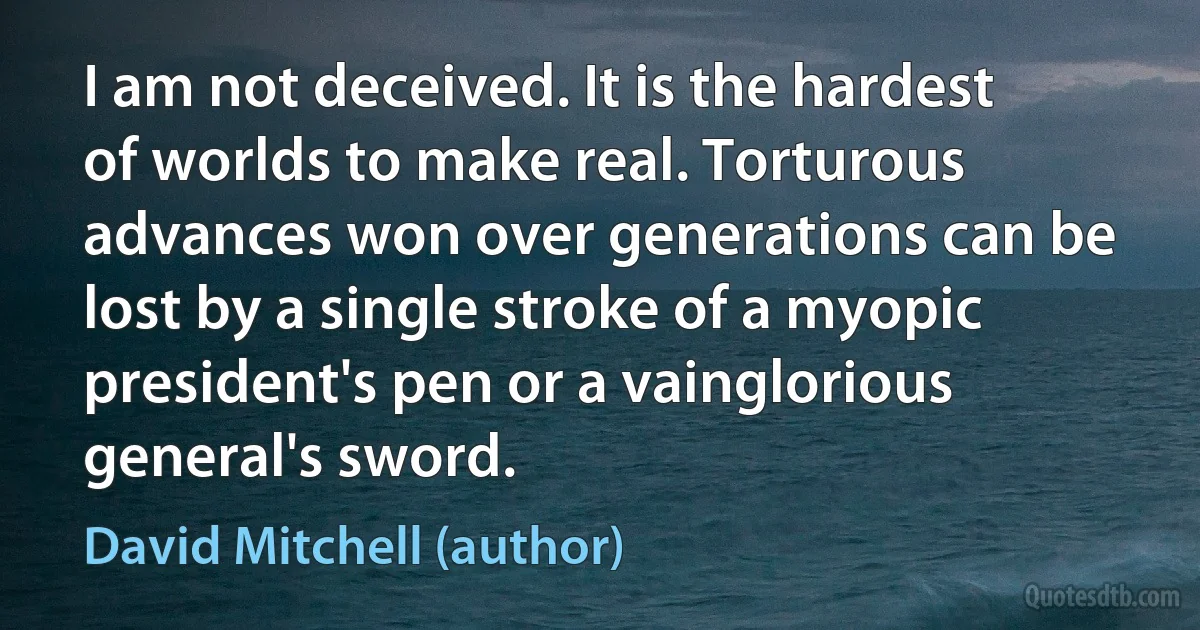 I am not deceived. It is the hardest of worlds to make real. Torturous advances won over generations can be lost by a single stroke of a myopic president's pen or a vainglorious general's sword. (David Mitchell (author))