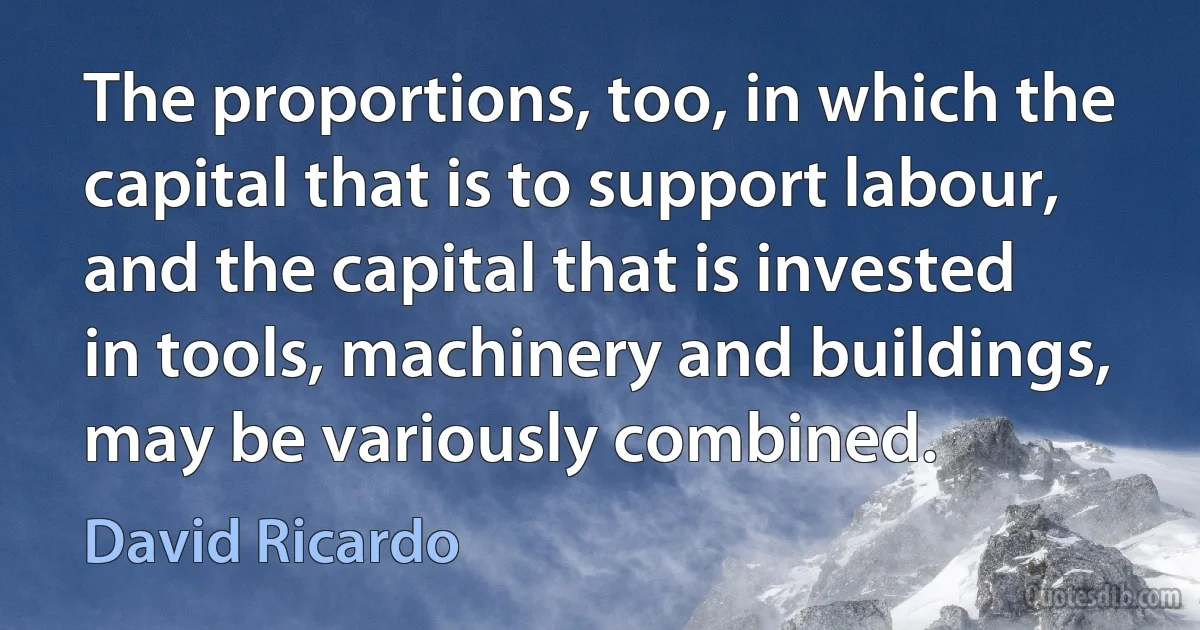 The proportions, too, in which the capital that is to support labour, and the capital that is invested in tools, machinery and buildings, may be variously combined. (David Ricardo)