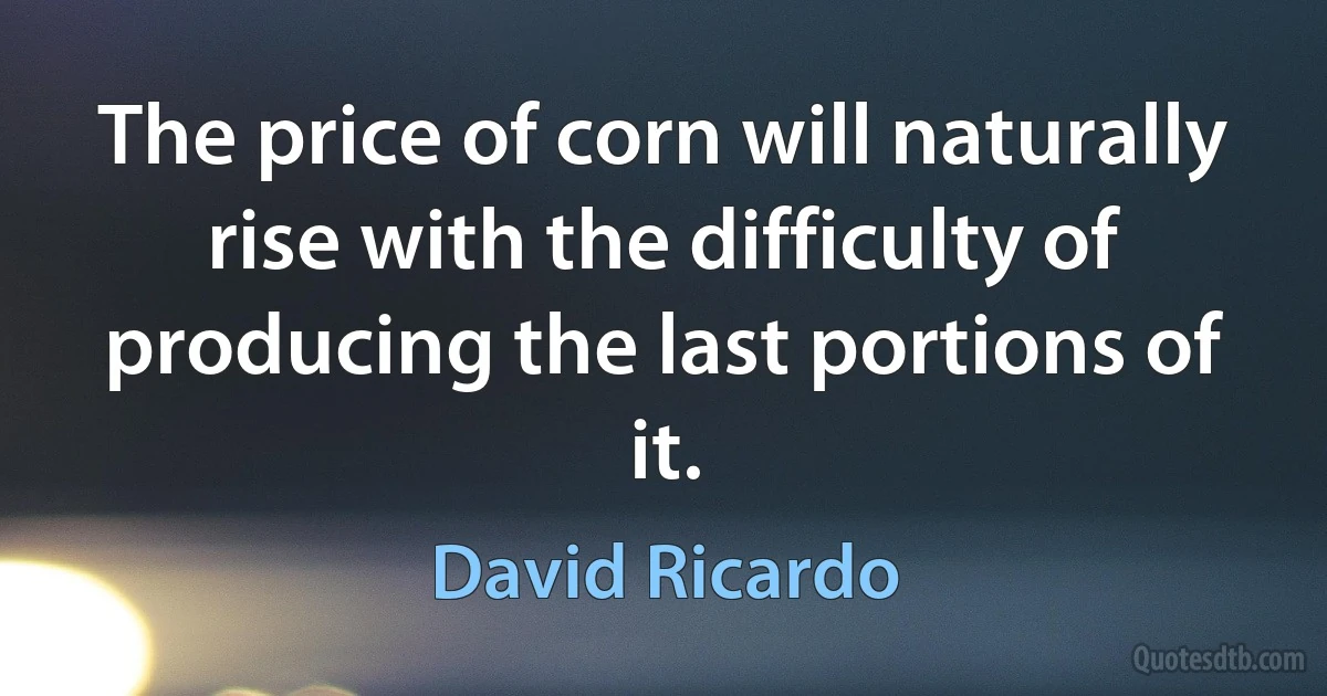 The price of corn will naturally rise with the difficulty of producing the last portions of it. (David Ricardo)