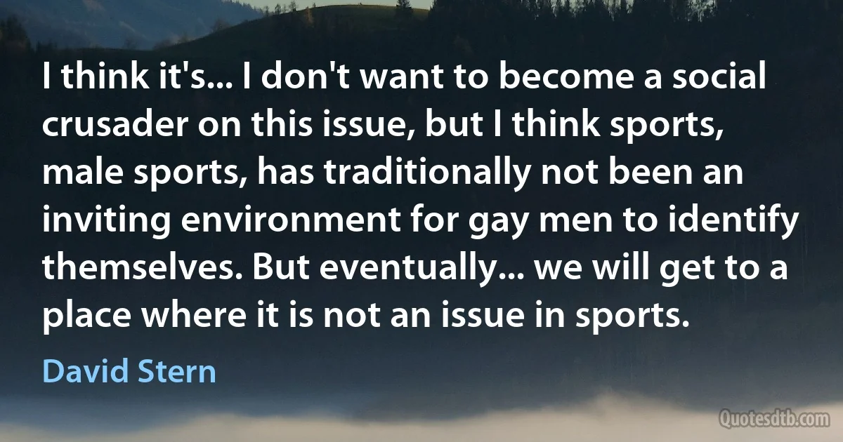 I think it's... I don't want to become a social crusader on this issue, but I think sports, male sports, has traditionally not been an inviting environment for gay men to identify themselves. But eventually... we will get to a place where it is not an issue in sports. (David Stern)