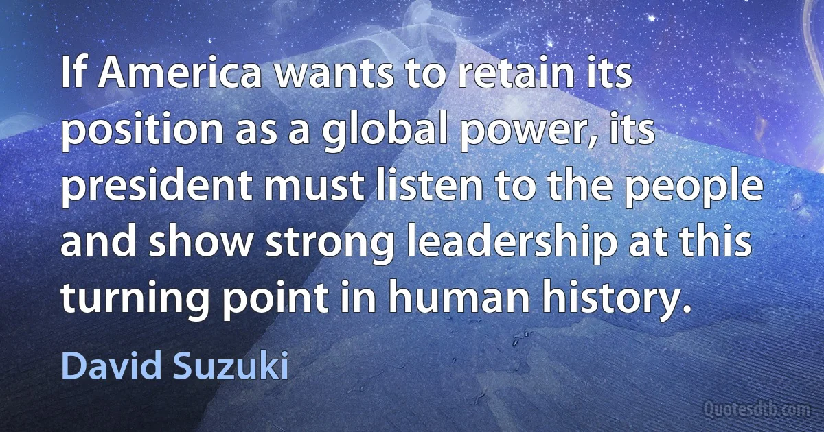 If America wants to retain its position as a global power, its president must listen to the people and show strong leadership at this turning point in human history. (David Suzuki)