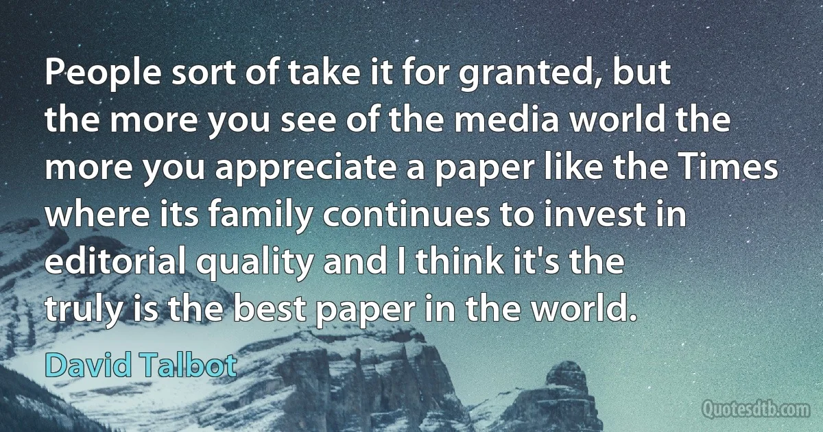 People sort of take it for granted, but the more you see of the media world the more you appreciate a paper like the Times where its family continues to invest in editorial quality and I think it's the truly is the best paper in the world. (David Talbot)