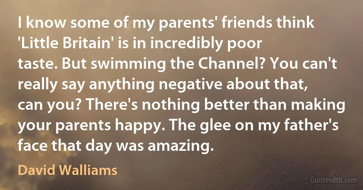 I know some of my parents' friends think 'Little Britain' is in incredibly poor taste. But swimming the Channel? You can't really say anything negative about that, can you? There's nothing better than making your parents happy. The glee on my father's face that day was amazing. (David Walliams)