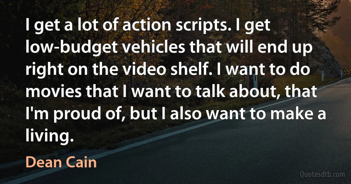 I get a lot of action scripts. I get low-budget vehicles that will end up right on the video shelf. I want to do movies that I want to talk about, that I'm proud of, but I also want to make a living. (Dean Cain)