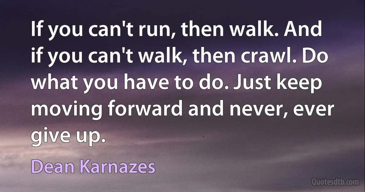 If you can't run, then walk. And if you can't walk, then crawl. Do what you have to do. Just keep moving forward and never, ever give up. (Dean Karnazes)