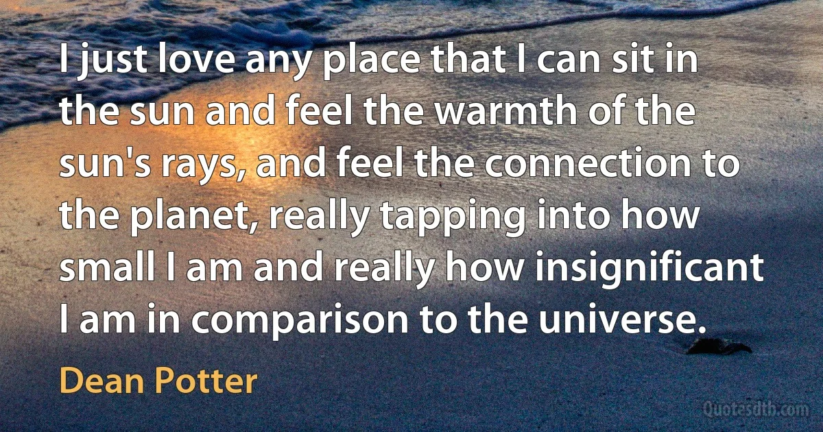 I just love any place that I can sit in the sun and feel the warmth of the sun's rays, and feel the connection to the planet, really tapping into how small I am and really how insignificant I am in comparison to the universe. (Dean Potter)