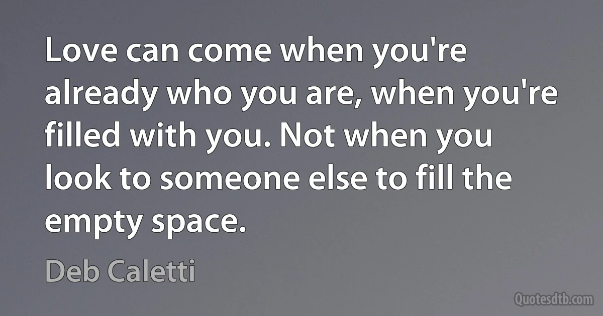 Love can come when you're already who you are, when you're filled with you. Not when you look to someone else to fill the empty space. (Deb Caletti)