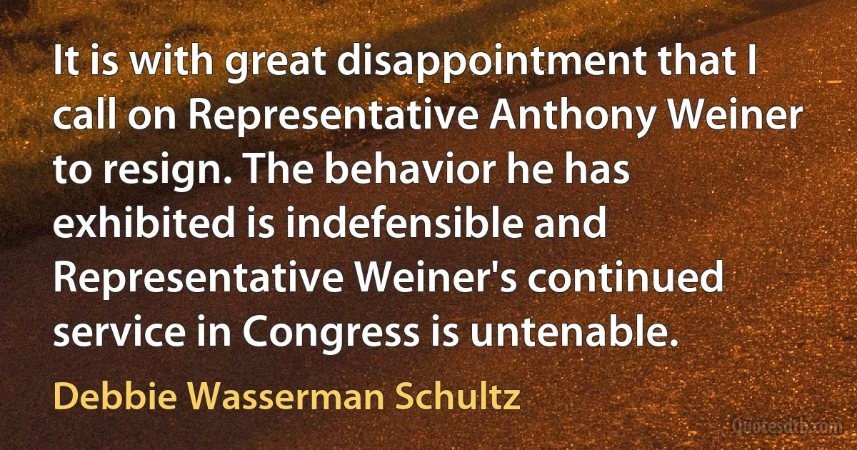 It is with great disappointment that I call on Representative Anthony Weiner to resign. The behavior he has exhibited is indefensible and Representative Weiner's continued service in Congress is untenable. (Debbie Wasserman Schultz)