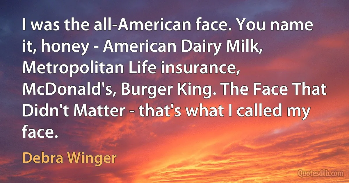 I was the all-American face. You name it, honey - American Dairy Milk, Metropolitan Life insurance, McDonald's, Burger King. The Face That Didn't Matter - that's what I called my face. (Debra Winger)