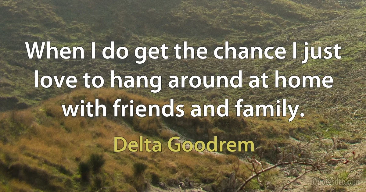 When I do get the chance I just love to hang around at home with friends and family. (Delta Goodrem)