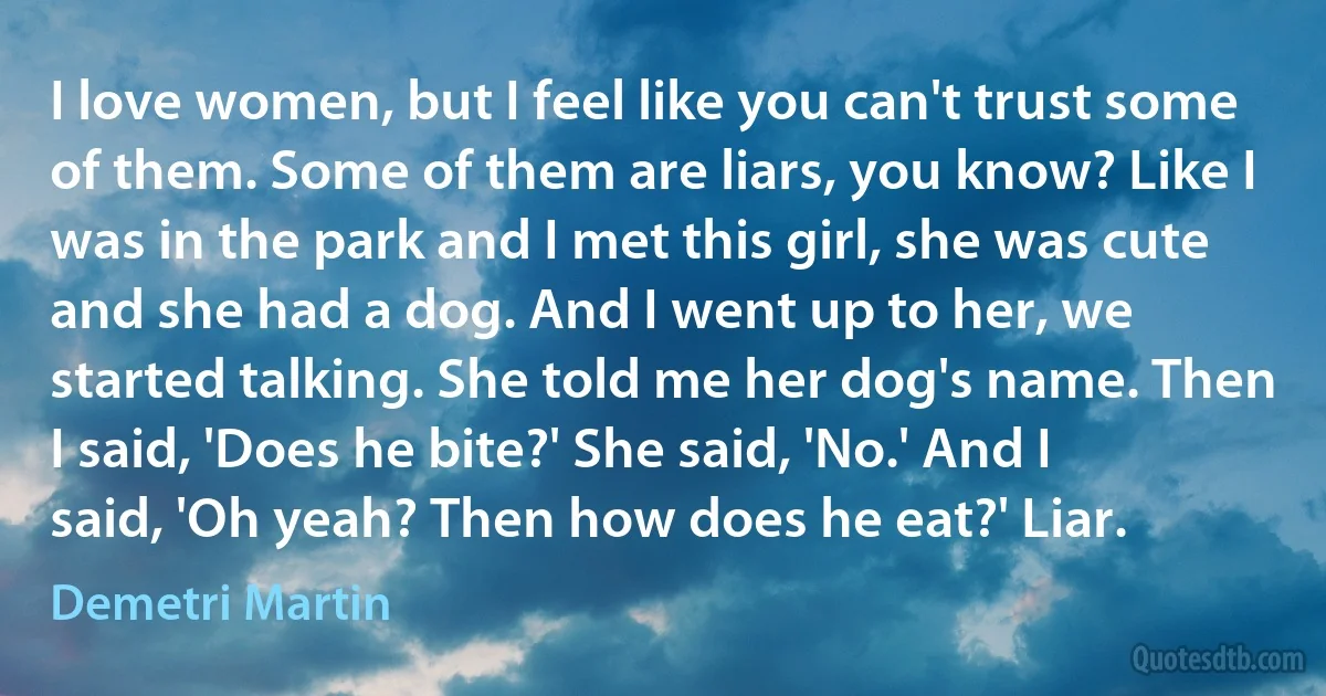 I love women, but I feel like you can't trust some of them. Some of them are liars, you know? Like I was in the park and I met this girl, she was cute and she had a dog. And I went up to her, we started talking. She told me her dog's name. Then I said, 'Does he bite?' She said, 'No.' And I said, 'Oh yeah? Then how does he eat?' Liar. (Demetri Martin)