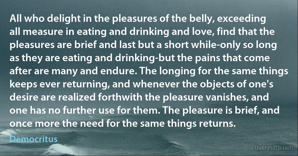 All who delight in the pleasures of the belly, exceeding all measure in eating and drinking and love, find that the pleasures are brief and last but a short while-only so long as they are eating and drinking-but the pains that come after are many and endure. The longing for the same things keeps ever returning, and whenever the objects of one's desire are realized forthwith the pleasure vanishes, and one has no further use for them. The pleasure is brief, and once more the need for the same things returns. (Democritus)