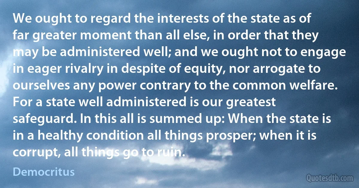 We ought to regard the interests of the state as of far greater moment than all else, in order that they may be administered well; and we ought not to engage in eager rivalry in despite of equity, nor arrogate to ourselves any power contrary to the common welfare. For a state well administered is our greatest safeguard. In this all is summed up: When the state is in a healthy condition all things prosper; when it is corrupt, all things go to ruin. (Democritus)