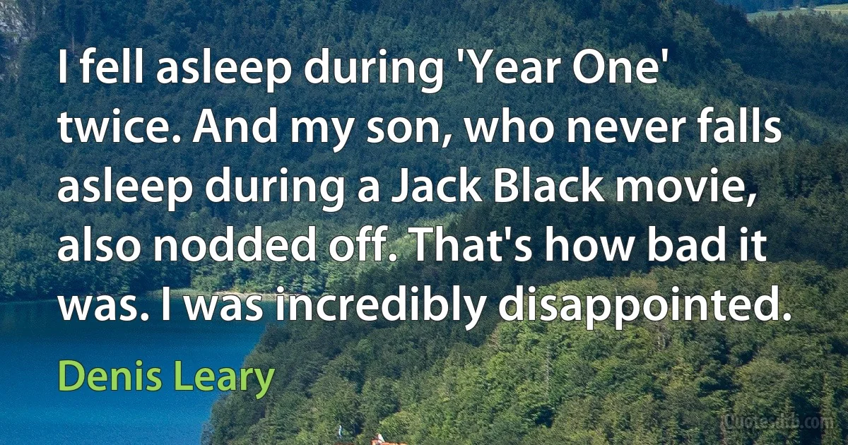 I fell asleep during 'Year One' twice. And my son, who never falls asleep during a Jack Black movie, also nodded off. That's how bad it was. I was incredibly disappointed. (Denis Leary)