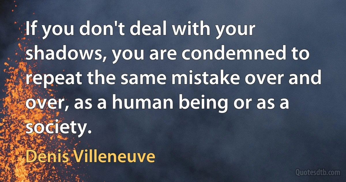 If you don't deal with your shadows, you are condemned to repeat the same mistake over and over, as a human being or as a society. (Denis Villeneuve)