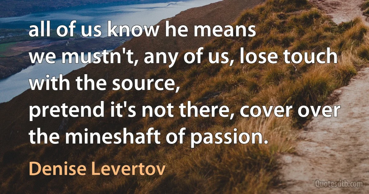 all of us know he means
we mustn't, any of us, lose touch with the source,
pretend it's not there, cover over
the mineshaft of passion. (Denise Levertov)