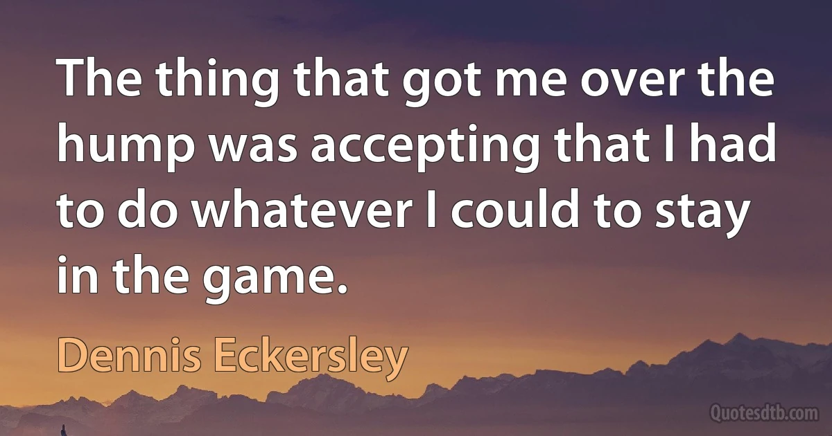 The thing that got me over the hump was accepting that I had to do whatever I could to stay in the game. (Dennis Eckersley)