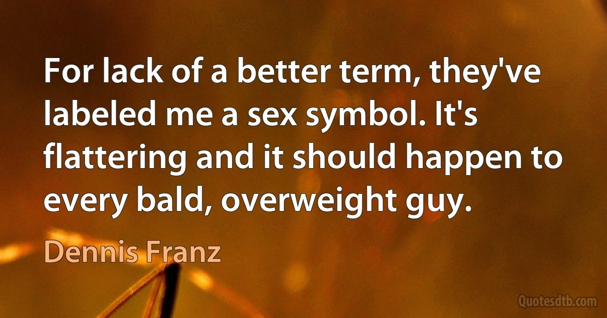 For lack of a better term, they've labeled me a sex symbol. It's flattering and it should happen to every bald, overweight guy. (Dennis Franz)