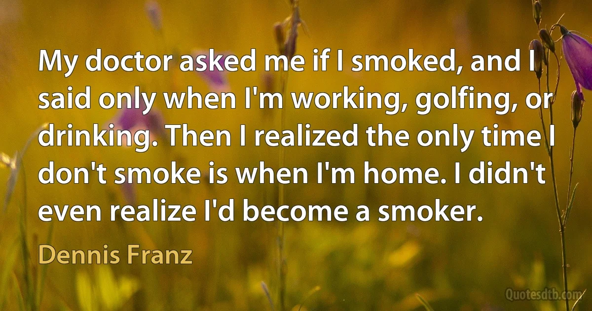 My doctor asked me if I smoked, and I said only when I'm working, golfing, or drinking. Then I realized the only time I don't smoke is when I'm home. I didn't even realize I'd become a smoker. (Dennis Franz)