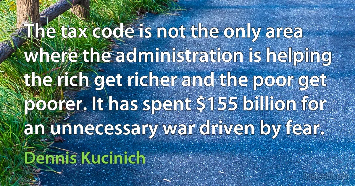 The tax code is not the only area where the administration is helping the rich get richer and the poor get poorer. It has spent $155 billion for an unnecessary war driven by fear. (Dennis Kucinich)