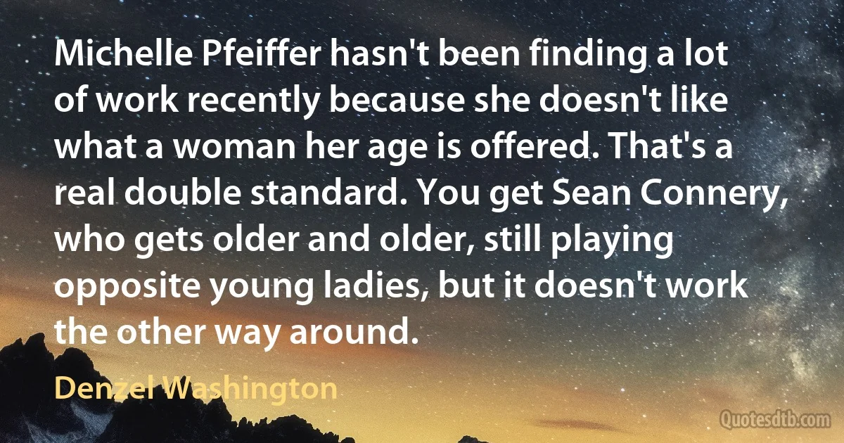 Michelle Pfeiffer hasn't been finding a lot of work recently because she doesn't like what a woman her age is offered. That's a real double standard. You get Sean Connery, who gets older and older, still playing opposite young ladies, but it doesn't work the other way around. (Denzel Washington)