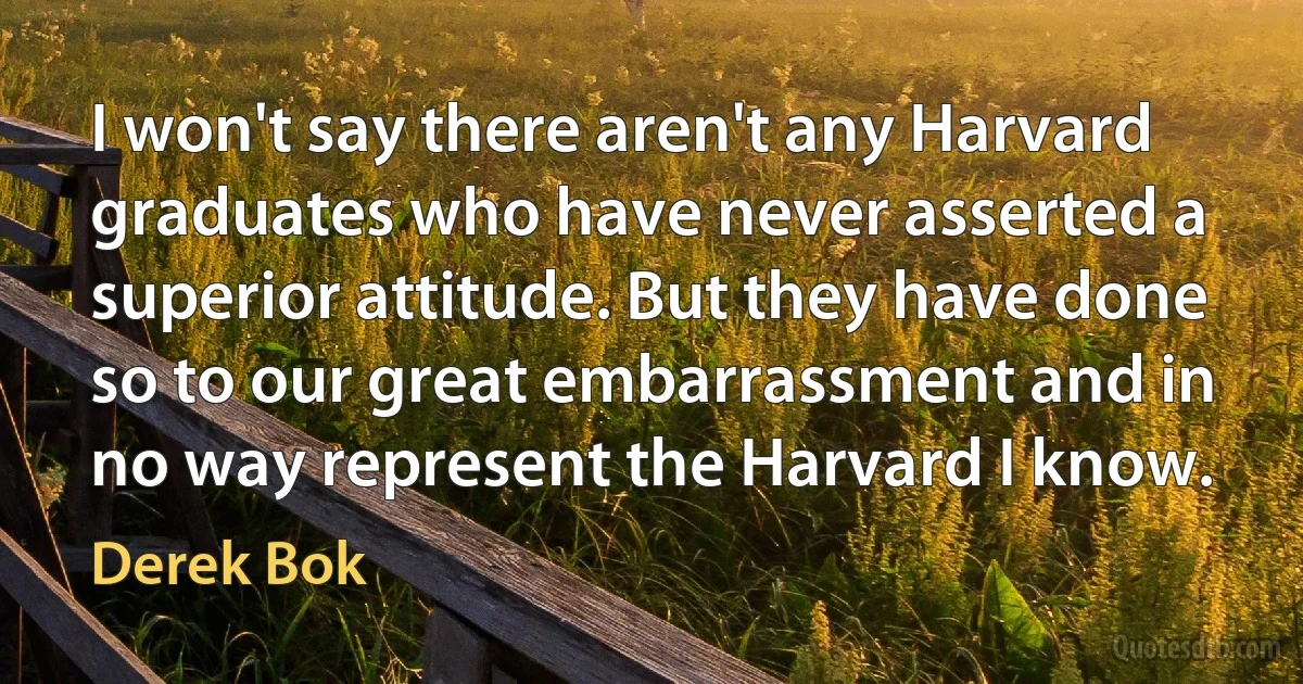 I won't say there aren't any Harvard graduates who have never asserted a superior attitude. But they have done so to our great embarrassment and in no way represent the Harvard I know. (Derek Bok)