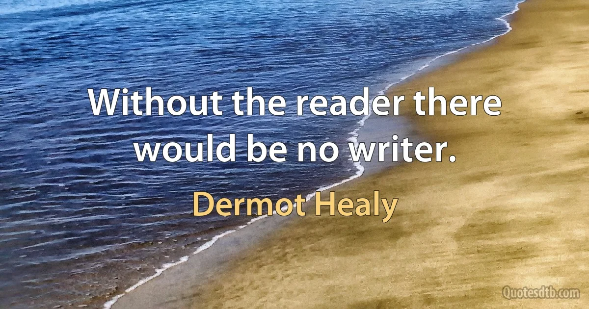 Without the reader there would be no writer. (Dermot Healy)