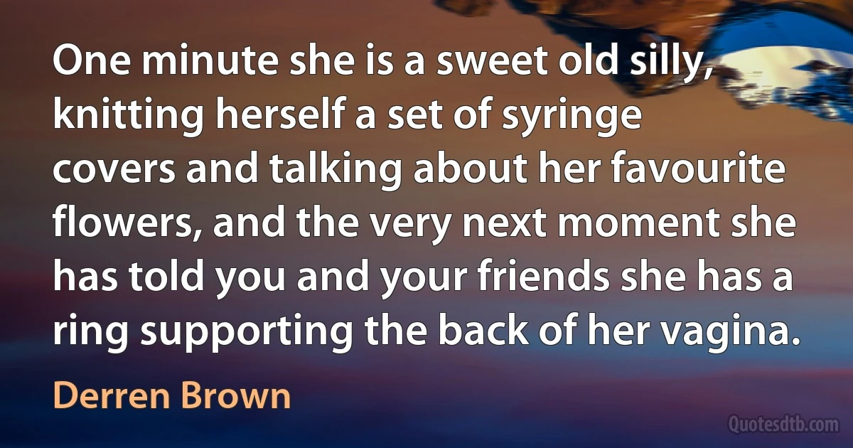 One minute she is a sweet old silly, knitting herself a set of syringe covers and talking about her favourite flowers, and the very next moment she has told you and your friends she has a ring supporting the back of her vagina. (Derren Brown)